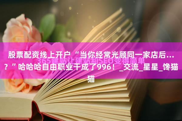 股票配资线上开户 “当你经常光顾同一家店后...？”哈哈哈自由职业干成了996！_交流_星星_馋猫