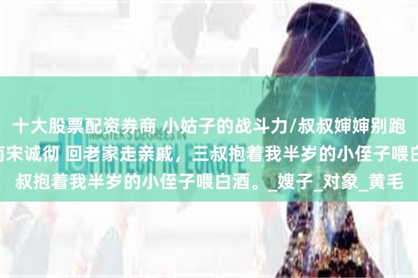 十大股票配资券商 小姑子的战斗力/叔叔婶婶别跑呀 宋思楠宋澄澈宋司南宋诚彻 回老家走亲戚，三叔抱着我半岁的小侄子喂白酒。_嫂子_对象_黄毛